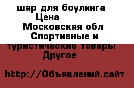  шар для боулинга › Цена ­ 1 700 - Московская обл. Спортивные и туристические товары » Другое   